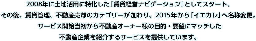 2008年に土地活用に特化した『賃貸経営ナビゲーション』としてスタート、その後、賃貸管理、不動産売却のカテゴリーが加わり、2015年から「イエカレ」へ名称変更。サービス開始当初から不動産オーナー様の目的・要望にマッチした不動産企業を紹介するサービスを提供しています。