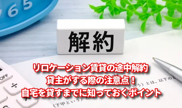 リロケーション賃貸の途中解約を貸主がする際の注意点！自宅を貸すまでに知っておくポイント
